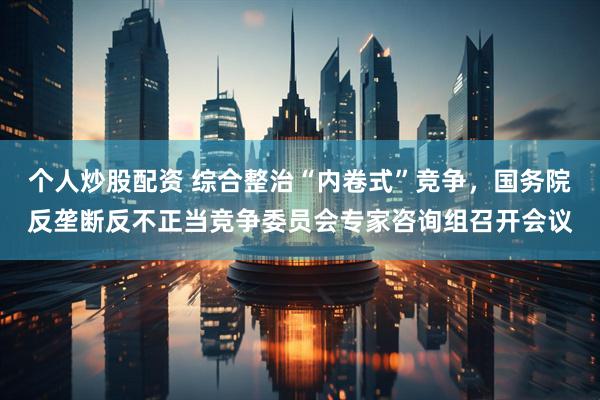个人炒股配资 综合整治“内卷式”竞争，国务院反垄断反不正当竞争委员会专家咨询组召开会议