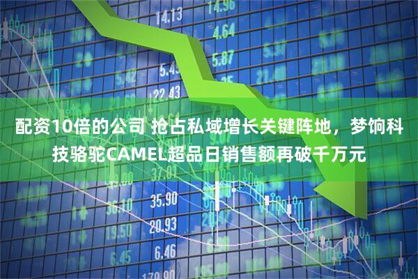 配资10倍的公司 抢占私域增长关键阵地，梦饷科技骆驼CAMEL超品日销售额再破千万元