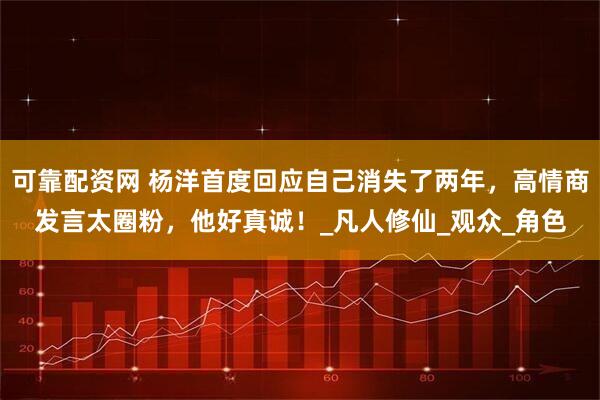 可靠配资网 杨洋首度回应自己消失了两年，高情商发言太圈粉，他好真诚！_凡人修仙_观众_角色