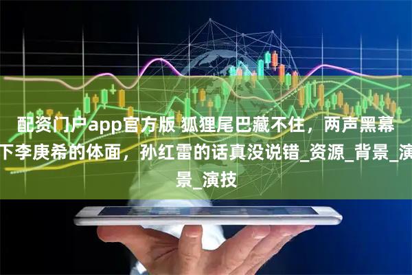 配资门户app官方版 狐狸尾巴藏不住，两声黑幕撕下李庚希的体面，孙红雷的话真没说错_资源_背景_演技