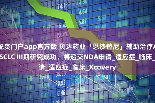 配资门户app官方版 贝达药业「恩沙替尼」辅助治疗ALK阳性NSCLC III期研究成功，将递交NDA申请_适应症_临床_Xcovery