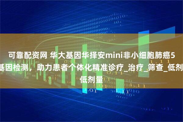 可靠配资网 华大基因华择安mini非小细胞肺癌55基因检测，助力患者个体化精准诊疗_治疗_筛查_低剂量