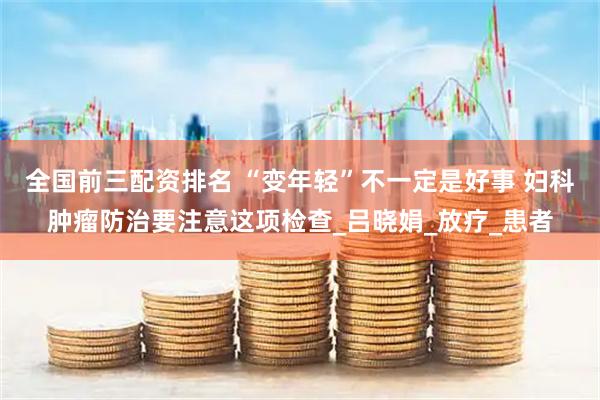 全国前三配资排名 “变年轻”不一定是好事 妇科肿瘤防治要注意这项检查_吕晓娟_放疗_患者